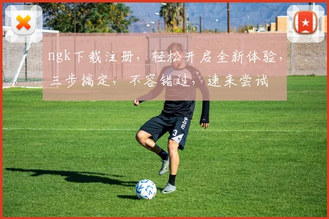 ngk下载注册，轻松开启全新体验，三步搞定，不容错过，速来尝试