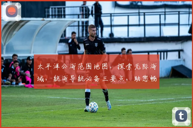 太平洋公海范围地图，探索无际海域，航海导航必备三要点，助您畅游蓝色星球。