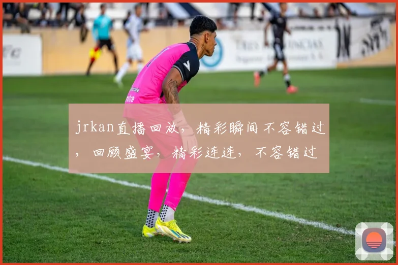 jrkan直播回放，精彩瞬间不容错过，回顾盛宴，精彩连连，不容错过