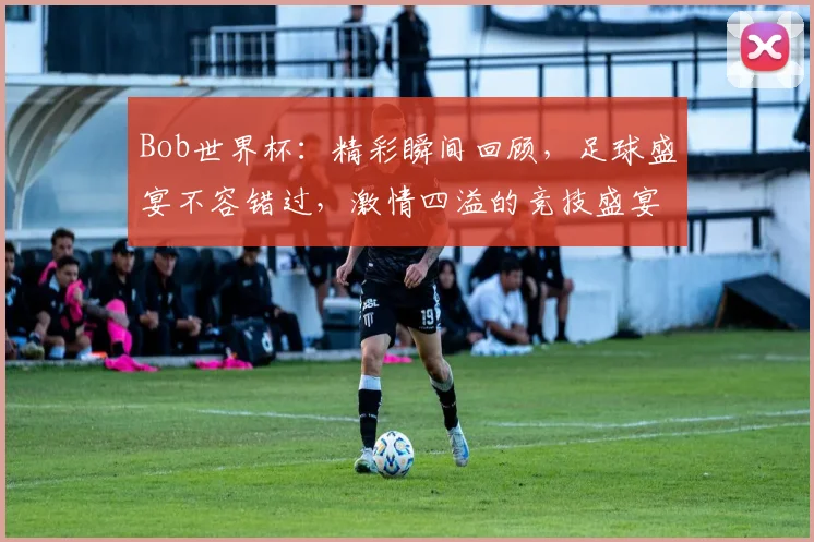 Bob世界杯：精彩瞬间回顾，足球盛宴不容错过，激情四溢的竞技盛宴，尽在Bob世界杯