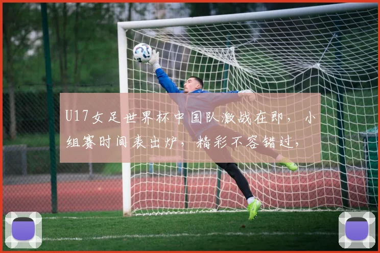 U17女足世界杯中国队激战在即，小组赛时间表出炉，精彩不容错过，关注中国女足